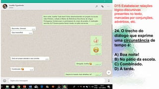 D15 Estabelecer relações
lógico-discursivas
presentes no texto,
marcadas por conjunções,
advérbios, etc.
24. O trecho do
diálogo que exprime
uma circunstância de
tempo é:
A) Boa noite!
B) No pátio da escola.
C) Combinado.
D) À tarde.
 
