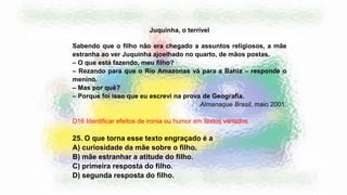 Juquinha, o terrível
Sabendo que o filho não era chegado a assuntos religiosos, a mãe
estranha ao ver Juquinha ajoelhado no quarto, de mãos postas.
– O que está fazendo, meu filho?
– Rezando para que o Rio Amazonas vá para a Bahia – responde o
menino.
– Mas por quê?
– Porque foi isso que eu escrevi na prova de Geografia.
Almanaque Brasil, maio 2001.
D16 Identificar efeitos de ironia ou humor em textos variados.
25. O que torna esse texto engraçado é a
A) curiosidade da mãe sobre o filho.
B) mãe estranhar a atitude do filho.
C) primeira resposta do filho.
D) segunda resposta do filho.
 