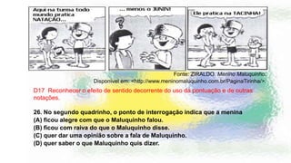 Fonte: ZIRALDO. Menino Maluquinho.
Disponível em: <http://www.meninomaluquinho.com.br/PaginaTirinha/>.
D17 Reconhecer o efeito de sentido decorrente do uso da pontuação e de outras
notações.
26. No segundo quadrinho, o ponto de interrogação indica que a menina
(A) ficou alegre com que o Maluquinho falou.
(B) ficou com raiva do que o Maluquinho disse.
(C) quer dar uma opinião sobre a fala de Maluquinho.
(D) quer saber o que Maluquinho quis dizer.
 