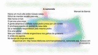 A namorada
Manoel de Barros
Havia um muro alto entre nossas casas.
Difícil de mandar recado para ela.
Não havia e-mail.
O pai era uma onça.
A gente amarrava o bilhete numa pedra presa por um cordão
E pinchava a pedra no quintal da casa dela.
Se a namorada respondesse pela mesma pedra
Era uma glória!
Mas por vezes o bilhete enganchava nos galhos da goiabeira
E então era agonia.
No tempo do onça era assim.
Disponível em: http://www.releituras.com/manoeldebarros_namorada.asp. Acesso em
21/02/2013.
 