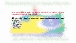 D18 Reconhecer o efeito de sentido decorrente da escolha de uma
determinada palavra ou expressão.
27. No trecho “O pai era uma onça,” a palavra destacada sugere que
o pai era
(A) violento.
(B) esperto.
(C) rápido.
(D) rígido.
 