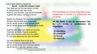 Leia o texto abaixo e responda
Sei lá... a vida tem sempre razão
Tem dias que eu fico pensando na vida
E sinceramente não vejo saída.
Como é, por exemplo, que dá pra entender:
A gente mal nasce, começa a morrer.
Depois da chegada vem sempre a partida,
Porque não há nada sem separação.
Sei lá, sei lá, a vida é uma grande ilusão.
Sei lá, sei lá, só sei que ela está com a razão.
A gente nem sabe que males se apronta.
Fazendo de conta, fingindo esquecer
Que nada renasce antes que se acabe,
E o sol que desponta tem que anoitecer.
De nada adianta ficar-se de fora.
A hora do sim é o descuido do não.
Sei lá, sei lá, só sei que é preciso paixão.
Sei lá, sei lá, a vida tem sempre razão.
TOQUINHO; MORAES, Vinícius de. Disponível em: <http://
letras.terra.com.br/toquinho/87372/>.
D13 Identificar as marcas linguísticas que
evidenciam o locutor e o interlocutor de
um texto.
29. No Texto, o uso da expressão “Sei
lá, ...” revela o predomínio da
linguagem
A) científica.
B) coloquial.
C) formal.
D) regional.
 