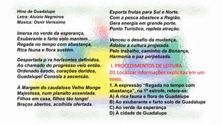 Hino de Guadalupe
Letra: Aluízio Negreiros
Música: Osnir Veríssimo
Imersa no verde da esperança,
Exuberante e farto solo mantém.
Regada no tempo com abastança,
Rica fauna e flora sustém.
Despertada p´ra horizontes definidos.
Ao chamado do progresso veio então.
Ordenado êxodo, corações doridos,
Guadalupe! Consola a ascensão.
À Margem do caudaloso Velho Monge
Majestosa, num planalto assentada.
Filhos em casa, filhos tão longe!
Braços abertos, acolhida ofertada.
Exporta frutas para Sul e Norte.
Com a pesca abastece a Região.
Gera energia em grande porte.
Ponto Turístico, repleta atração.
Venceu o desafio da mudança,
Adotou a cultura projetada.
Pelo trabalho, caminho da Bonança,
Harmonia e paz perpetuada.
I. PROCEDIMENTOS DE LEITURA
D1 Localizar informações explícitas em um
texto.
1. A expressão “Regada no tempo com
abastança”, na 1ª estrofe, refere-se:
A) À rica fauna e flora de Guadalupe
B) Ao exuberante e farto solo de Guadalupe
C) Ao verde da esperança
D) À cidade de Guadalupe
 
