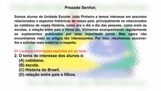 2. O tema de interesse dos alunos é:
(A) cotidiano.
(B) escola.
(C) História do Brasil.
(D) relação entre pais e filhos.
Prezado Senhor,
Somos alunos da Unidade Escolar João Pinheiro e temos interesse em assuntos
relacionados a aspectos históricos de nosso país, principalmente os relacionados
ao cotidiano de nossa História, como era o dia a dia das pessoas, como eram as
escolas, a relação entre pais e filhos etc. Vínhamos acompanhando regularmente
os suplementos publicados por esse importante jornal. Mas agora não
encontramos mais os artigos tão interessantes. Por isso, resolvemos escrever-
lhe e solicitar mais matérias a respeito.
D1 Localizar informações explícitas em um texto.
 