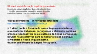 D4 Inferir uma informação implícita em um texto.
Vídeo: Idiomaterno – O Português Brasileiro
https://www.youtube.com/watch?v=ElQ5K2Bic_w
5. O vídeo conta a história da nossa língua e nos induz a
a) reconhecer indígenas, portugueses e africanos, como os
grandes responsáveis pela existência da língua portuguesa.
b) Criar novas palavras para aumentar o léxico da língua.
c) valorizar a nossa língua materna.
d) zelar pelo Museu de Língua Portuguesa.
Sentido da palavra implícito: Que está subentendido:
1 contido, subentendido, escondido, velado, incluído,
inexplícito, latente, obscuro, subjacente, tácito.
 