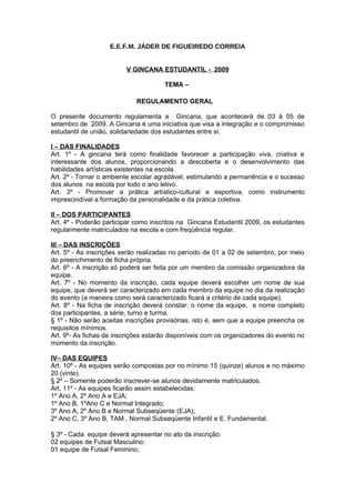 E.E.F.M. JÁDER DE FIGUEIREDO CORREIA


                         V GINCANA ESTUDANTIL - 2009

                                      TEMA –

                             REGULAMENTO GERAL

O presente documento regulamenta a Gincana, que acontecerá de 03 à 05 de
setembro de 2009. A Gincana é uma iniciativa que visa a integração e o compromisso
estudantil de união, solidariedade dos estudantes entre si.

I – DAS FINALIDADES
Art. 1º - A gincana terá como finalidade favorecer a participação viva, criativa e
interessante dos alunos, proporcionando a descoberta e o desenvolvimento das
habilidades artísticas existentes na escola.
Art. 2º - Tornar o ambiente escolar agradável, estimulando a permanência e o sucesso
dos alunos na escola por todo o ano letivo.
Art. 3º - Promover a prática artístico-cultural e esportiva, como instrumento
imprescindível a formação da personalidade e da prática coletiva.

II – DOS PARTICIPANTES
Art. 4º - Poderão participar como inscritos na Gincana Estudantil 2009, os estudantes
regularmente matriculados na escola e com freqüência regular.

III – DAS INSCRIÇÕES
Art. 5º - As inscrições serão realizadas no período de 01 a 02 de setembro, por meio
do preenchimento de ficha própria.
Art. 6º - A inscrição só poderá ser feita por um membro da comissão organizadora da
equipe.
Art. 7º - No momento da inscrição, cada equipe deverá escolher um nome de sua
equipe, que deverá ser caracterizado em cada membro da equipe no dia da realização
do evento (a maneira como será caracterizado ficará a critério de cada equipe).
Art. 8º - Na ficha de inscrição deverá constar: o nome da equipe, e nome completo
dos participantes, a série, turno e turma.
§ 1º - Não serão aceitas inscrições provisórias, isto é, sem que a equipe preencha os
requisitos mínimos.
Art. 9º- As fichas de inscrições estarão disponíveis com os organizadores do evento no
momento da inscrição.

IV– DAS EQUIPES
Art. 10º - As equipes serão compostas por no mínimo 15 (quinze) alunos e no máximo
20 (vinte).
§ 2º – Somente poderão inscrever-se alunos devidamente matriculados.
Art. 11º - As equipes ficarão assim estabelecidas:
1º Ano A, 2º Ano A e EJA;
1º Ano B, 1ºAno C e Normal Integrado;
3º Ano A, 2º Ano B e Normal Subseqüente (EJA);
2º Ano C, 3º Ano B, TAM , Normal Subseqüente Infantil e E. Fundamental.

§ 3º - Cada equipe deverá apresentar no ato da inscrição:
02 equipes de Futsal Masculino;
01 equipe de Futsal Feminino;
 