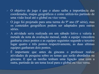O objetivo do jogo é que o aluno saiba a importância das coordenadas, mapas geográficos e como utilizá-los partindo de uma visão local até o global ou vice versa.