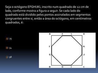 Seja o octógono EFGHIJKL inscrito num quadrado de 12 cm de
lado, conforme mostra a figura a seguir. Se cada lado do
quadrado está dividido pelos pontos assinalados em segmentos
congruentes entre si, então a área do octógono, em centímetros
quadrados, é:
D
A) 79
C) 98
B) 54
 