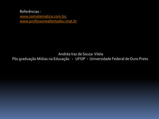AndréaVaz de Souza Vilela
Pós graduação Mídias na Educação - UFOP - Universidade Federal de Ouro Preto
Referências :
www.somatematica.com.br;
www.professorwaltertadeu.mat.br
 