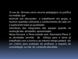 O uso da Gincana como recurso pedagógico se justifica
na medida que
estimule aos educandos a trabalharem em grupo, a
resolver questões utilizando o conhecimento de cada um
e explorando todas as qualidades
individuais dos integrantes das equipes quando na
resolução das atividades apresentadas.
Nessa Gincana o Tema tratado será Geometria Plana. E
as atividades servirão de reforço para o tema já
trabalhado com a turma e ao mesmo tempo poderá ser
um critério para avaliação do professor a respeito da
consolidação ou não do conteúdo abordado.
 