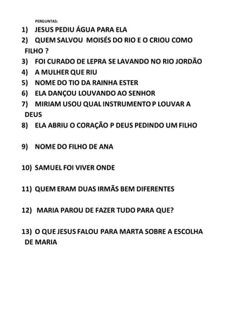 PERGUNTAS:
1) JESUS PEDIU ÁGUA PARA ELA
2) QUEM SALVOU MOISÉS DO RIO E O CRIOU COMO
FILHO ?
3) FOI CURADO DE LEPRA SE LAVANDO NO RIO JORDÃO
4) A MULHER QUE RIU
5) NOME DO TIO DA RAINHA ESTER
6) ELA DANÇOU LOUVANDO AO SENHOR
7) MIRIAM USOU QUAL INSTRUMENTOP LOUVAR A
DEUS
8) ELA ABRIU O CORAÇÃO P DEUS PEDINDO UM FILHO
9) NOME DO FILHO DE ANA
10) SAMUEL FOI VIVER ONDE
11) QUEM ERAM DUAS IRMÃS BEM DIFERENTES
12) MARIA PAROU DE FAZER TUDO PARA QUE?
13) O QUE JESUS FALOU PARA MARTA SOBRE A ESCOLHA
DE MARIA
 