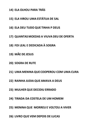 14) ELA OLHOU PARA TRÁS
15) ELA VIROU UMA ESTÁTUA DE SAL
16) ELA DEU TUDO QUE TINHA P DEUS
17) QUANTAS MOEDAS A VIUVA DEU DE OFERTA
18) FOI LEAL E DEDICADA À SOGRA
19) MÃE DE JESUS
20) SOGRA DE RUTE
21) UMA MENINA QUECOOPEROU COM UMA CURA
22) RAINHA JUDIA QUE AMAVA A DEUS
23) MULHER QUE DECIDIU ERRADO
24) TIRADA DA COSTELA DE UM HOMEM
25) MENINA QUE MORREU E VOLTOU A VIVER
26) LIVRO QUE VEM DEPOIS DE LUCAS
 