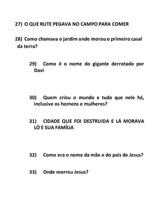 27) O QUE RUTE PEGAVA NO CAMPO PARA COMER
28) Como chamava o jardim onde morouo primeiro casal
da terra?
29) Como é o nome do gigante derrotado por
Davi
30) Quem criou o mundo e tudo que nele há,
inclusive os homens e mulheres?
31) CIDADE QUE FOI DESTRUIDA E LÁ MORAVA
LÓ E SUA FAMÍLIA
32) Como era o nome da mãe e do pais de Jesus?
33) Onde morreu Jesus?
 