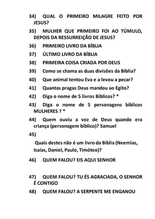 34) QUAL O PRIMEIRO MILAGRE FEITO POR
JESUS?
35) MULHER QUE PRIMEIRO FOI AO TÚMULO,
DEPOIS DA RESSURREIÇÃO DE JESUS?
36) PRIMEIRO LIVRO DA BÍBLIA
37) ÚLTIMO LIVRO DA BÍBLIA
38) PRIMEIRA COISA CRIADA POR DEUS
39) Como se chama as duas divisões da Bíblia?
40) Que animal tentou Eva e a levou a pecar?
41) Quantas pragas Deus mandou ao Egito?
42) Diga o nome de 5 livros Bíblicos? *
43) Diga o nome de 5 personagens bíblicos
MULHERES ? *
44) Quem ouviu a voz de Deus quando era
criança (personagem bíblico)? Samuel
45)
Quais destes não é um livro da Bíblia (Neemias,
Isaías, Daniel, Paulo, Timóteo)?
46) QUEM FALOU? EIS AQUI SENHOR
47) QUEM FALOU? TU ÉS AGRACIADA, O SENHOR
É CONTIGO
48) QUEM FALOU? A SERPENTE ME ENGANOU
 