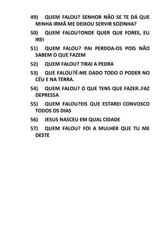 49) QUEM FALOU? SENHOR NÃO SE TE DÁ QUE
MINHA IRMÃ ME DEIXOU SERVIR SOZINHA?
50) QUEM FALOU?ONDE QUER QUE FORES, EU
IREI
51) QUEM FALOU? PAI PERDOA-OS POIS NÃO
SABEM O QUE FAZEM
52) QUEM FALOU? TIRAI A PEDRA
53) QUE FALOU?É-ME DADO TODO O PODER NO
CÉU E NA TERRA.
54) QUEM FALOU? O QUE TENS QUE FAZER..FAZ
DEPRESSA
55) QUEM FALOU?EIS QUE ESTAREI CONVOSCO
TODOS OS DIAS
56) JESUS NASCEU EM QUAL CIDADE
57) QUEM FALOU? FOI A MULHER QUE TU ME
DESTE
 