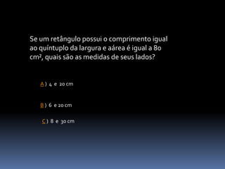Se um retângulo possui o comprimento igual
ao quíntuplo da largura e aárea é igual a 80
cm², quais são as medidas de seus lados?
A ) 4 e 20 cm
C ) 8 e 30 cm
B ) 6 e 20 cm
 