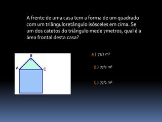 A frente de uma casa tem a forma de um quadrado
com um triânguloretângulo isósceles em cima. Se
um dos catetos do triângulo mede 7metros, qual é a
área frontal desta casa?
A ) 77/2 m²
B ) 77/2 m²
C ) 77/2 m²
 