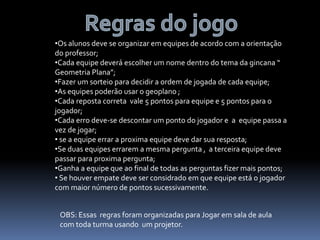 •Os alunos deve se organizar em equipes de acordo com a orientação
do professor;
•Cada equipe deverá escolher um nome dentro do tema da gincana “
Geometria Plana”;
•Fazer um sorteio para decidir a ordem de jogada de cada equipe;
•As equipes poderão usar o geoplano ;
•Cada reposta correta vale 5 pontos para equipe e 5 pontos para o
jogador;
•Cada erro deve-se descontar um ponto do jogador e a equipe passa a
vez de jogar;
• se a equipe errar a proxima equipe deve dar sua resposta;
•Se duas equipes errarem a mesma pergunta , a terceira equipe deve
passar para proxima pergunta;
•Ganha a equipe que ao final de todas as perguntas fizer mais pontos;
• Se houver empate deve ser considrado em que equipe está o jogador
com maior número de pontos sucessivamente.
OBS: Essas regras foram organizadas para Jogar em sala de aula
com toda turma usando um projetor.
 