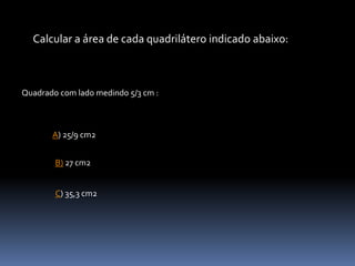Calcular a área de cada quadrilátero indicado abaixo:
Quadrado com lado medindo 5/3 cm :
A) 25/9 cm2
B) 27 cm2
C) 35,3 cm2
 