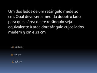 Um dos lados de um retângulo mede 10
cm. Qual deve ser a medida dooutro lado
para que a área deste retângulo seja
equivalente à área doretângulo cujos lados
medem 9 cm e 12 cm
A) 10,8 cm
B) 10, cm
C) 9,8 cm
 