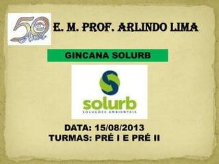 E. M. PROF. ARLINDO LIMA
GINCANA SOLURB
DATA: 15/08/2013
TURMAS: PRÉ I E PRÉ II
 