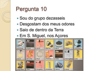Pergunta 10
 Sou do grupo dezasseis
 Desgostam dos meus odores
 Saio de dentro da Terra
 Em S. Miguel, nos Açores
 