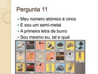 Pergunta 11
 Meu número atómico é cinco
 E sou um semi-metal
 A primeira letra de burro
 Sou mesmo eu, tal e qual
 