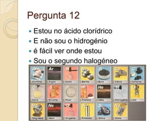 Pergunta 12
 Estou no ácido clorídrico
 E não sou o hidrogénio
 é fácil ver onde estou
 Sou o segundo halogéneo
 