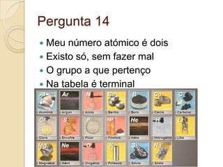 Pergunta 14
 Meu número atómico é dois
 Existo só, sem fazer mal
 O grupo a que pertenço
 Na tabela é terminal
 