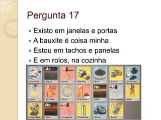 Pergunta 17
 Existo em janelas e portas
 A bauxite é coisa minha
 Estou em tachos e panelas
 E em rolos, na cozinha
 