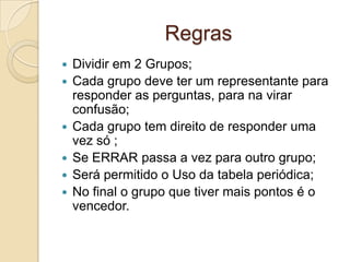 Regras
 Dividir em 2 Grupos;
 Cada grupo deve ter um representante para
responder as perguntas, para na virar
confusão;
 Cada grupo tem direito de responder uma
vez só ;
 Se ERRAR passa a vez para outro grupo;
 Será permitido o Uso da tabela periódica;
 No final o grupo que tiver mais pontos é o
vencedor.
 