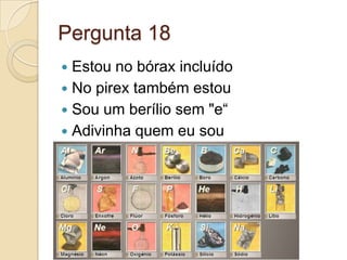 Pergunta 18
 Estou no bórax incluído
 No pirex também estou
 Sou um berílio sem "e“
 Adivinha quem eu sou
 