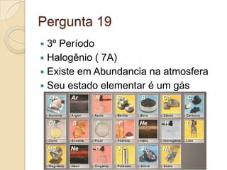 Pergunta 19
 3º Período
 Halogênio ( 7A)
 Existe em Abundancia na atmosfera
 Seu estado elementar é um gás
 