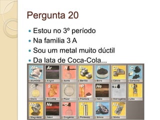 Pergunta 20
 Estou no 3º período
 Na familia 3 A
 Sou um metal muito dúctil
 Da lata de Coca-Cola...
 
