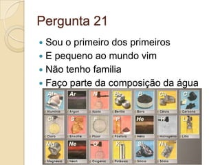 Pergunta 21
 Sou o primeiro dos primeiros
 E pequeno ao mundo vim
 Não tenho familia
 Faço parte da composição da água
 