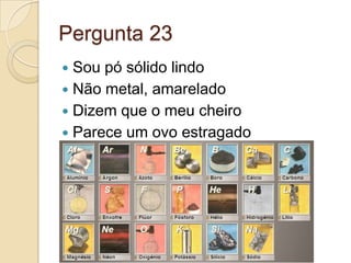 Pergunta 23
 Sou pó sólido lindo
 Não metal, amarelado
 Dizem que o meu cheiro
 Parece um ovo estragado
 