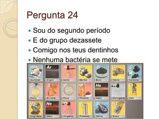 Pergunta 24
 Sou do segundo período
 E do grupo dezassete
 Comigo nos teus dentinhos
 Nenhuma bactéria se mete
 