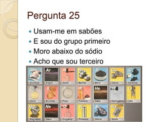 Pergunta 25
 Usam-me em sabões
 E sou do grupo primeiro
 Moro abaixo do sódio
 Acho que sou terceiro
 