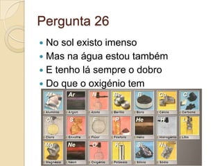 Pergunta 26
 No sol existo imenso
 Mas na água estou também
 E tenho lá sempre o dobro
 Do que o oxigénio tem
 