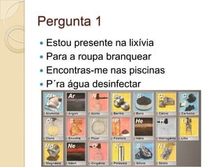 Pergunta 1
 Estou presente na lixívia
 Para a roupa branquear
 Encontras-me nas piscinas
 P´ra água desinfectar
 