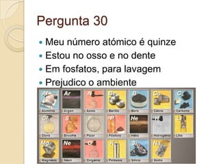 Pergunta 30
 Meu número atómico é quinze
 Estou no osso e no dente
 Em fosfatos, para lavagem
 Prejudico o ambiente
 