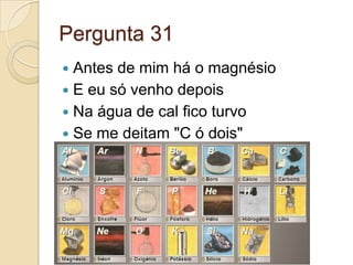 Pergunta 31
 Antes de mim há o magnésio
 E eu só venho depois
 Na água de cal fico turvo
 Se me deitam "C ó dois"
 
