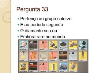 Pergunta 33
 Pertenço ao grupo catorze
 E ao período segundo
 O diamante sou eu
 Embora raro no mundo
 