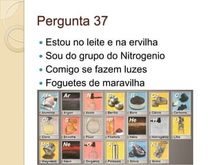 Pergunta 37
 Estou no leite e na ervilha
 Sou do grupo do Nitrogenio
 Comigo se fazem luzes
 Foguetes de maravilha
 