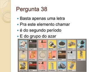 Pergunta 38
 Basta apenas uma letra
 Pra este elemento chamar
 é do segundo período
 E do grupo do azar
 