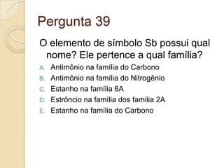 Pergunta 39
O elemento de símbolo Sb possui qual
nome? Ele pertence a qual família?
A. Antimônio na família do Carbono
B. Antimônio na família do Nitrogênio
C. Estanho na família 6A
D. Estrôncio na família dos familia 2A
E. Estanho na família do Carbono
 