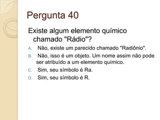 Pergunta 40
Existe algum elemento químico
chamado "Rádio"?
A. Não, existe um parecido chamado "Radiônio".
B. Não, isso é um objeto. Um nome assim não pode
ser atribuído a um elemento químico.
C. Sim, seu símbolo é Ra.
D. Sim, seu símbolo é R.
 