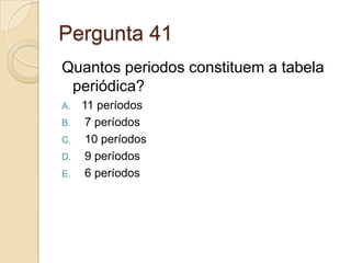 Pergunta 41
Quantos periodos constituem a tabela
periódica?
A. 11 períodos
B. 7 períodos
C. 10 períodos
D. 9 períodos
E. 6 períodos
 