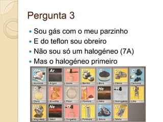 Pergunta 3
 Sou gás com o meu parzinho
 E do teflon sou obreiro
 Não sou só um halogéneo (7A)
 Mas o halogéneo primeiro
 