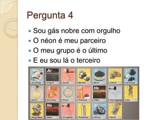 Pergunta 4
 Sou gás nobre com orgulho
 O néon é meu parceiro
 O meu grupo é o último
 E eu sou lá o terceiro
 